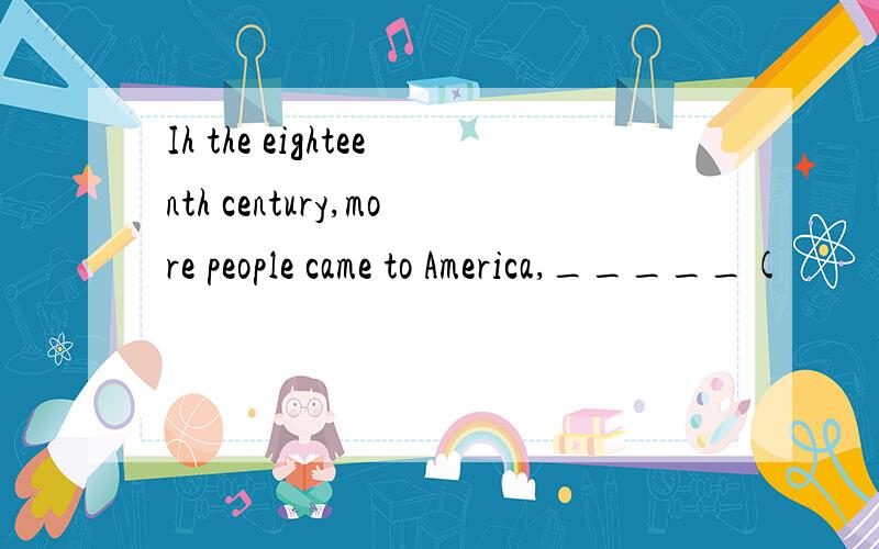 Ih the eighteenth century,more people came to America,_____(