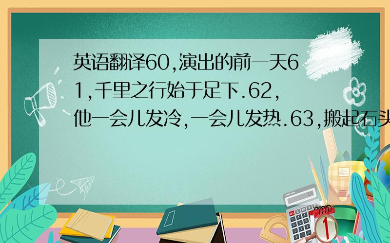 英语翻译60,演出的前一天61,千里之行始于足下.62,他一会儿发冷,一会儿发热.63,搬起石头砸自己的脚.