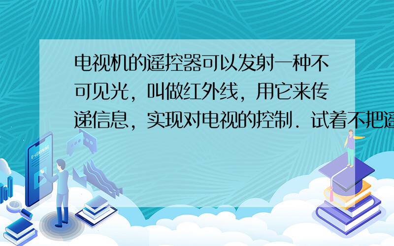 电视机的遥控器可以发射一种不可见光，叫做红外线，用它来传递信息，实现对电视的控制．试着不把遥控器对准电视的控制窗口，按一