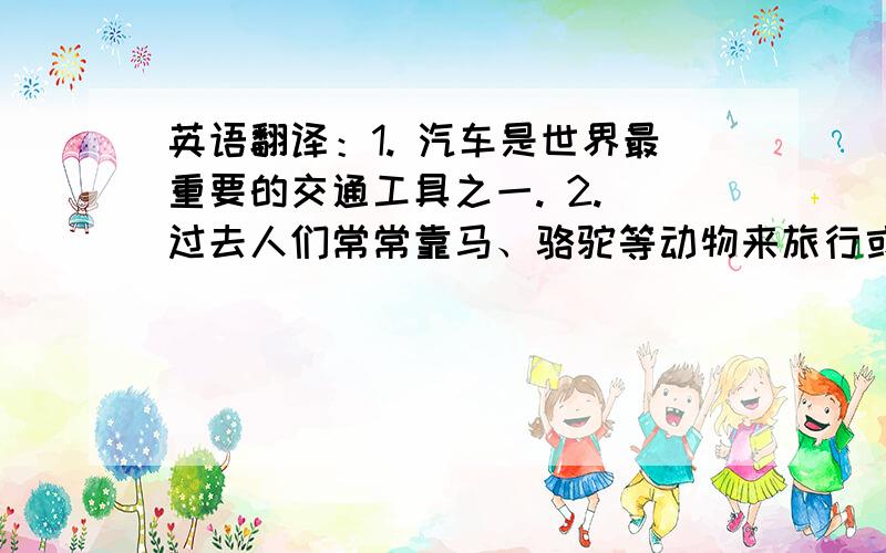 英语翻译：1. 汽车是世界最重要的交通工具之一. 2. 过去人们常常靠马、骆驼等动物来旅行或运送货物，但与动物相比，汽车