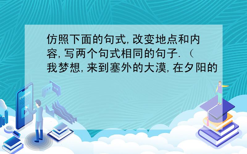 仿照下面的句式,改变地点和内容,写两个句式相同的句子.（我梦想,来到塞外的大漠,在夕阳的