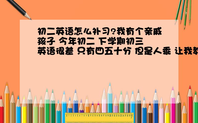 初二英语怎么补习?我有个亲戚孩子 今年初二 下学期初三 英语很差 只有四五十分 但是人乖 让我教她英语 应该怎么安排复习