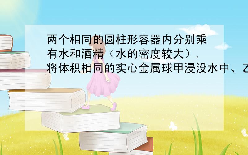 两个相同的圆柱形容器内分别乘有水和酒精（水的密度较大）,将体积相同的实心金属球甲浸没水中、乙浸没酒精中,无液体溢出,此时