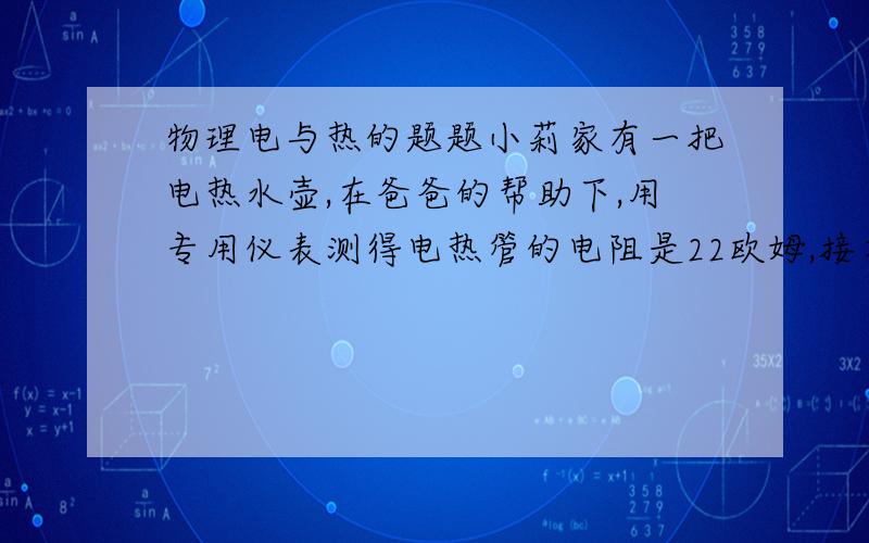 物理电与热的题题小莉家有一把电热水壶,在爸爸的帮助下,用专用仪表测得电热管的电阻是22欧姆,接在家中的电源插座上,通电1