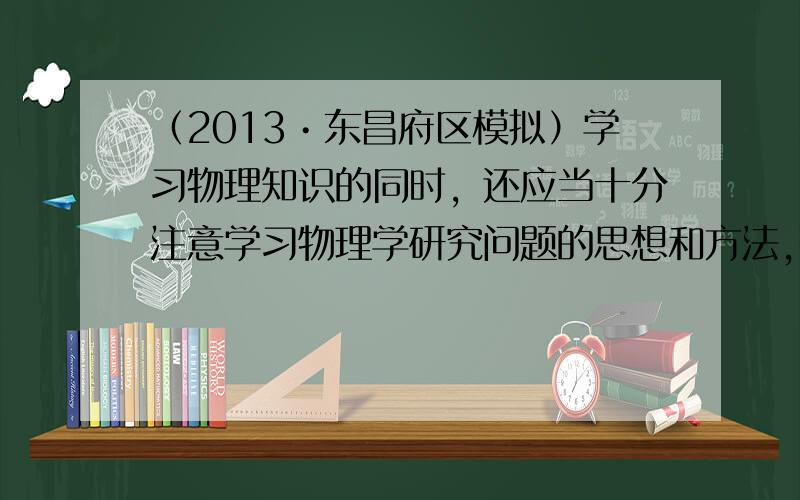 （2013•东昌府区模拟）学习物理知识的同时，还应当十分注意学习物理学研究问题的思想和方法，从一定意义上说，后一点甚至更