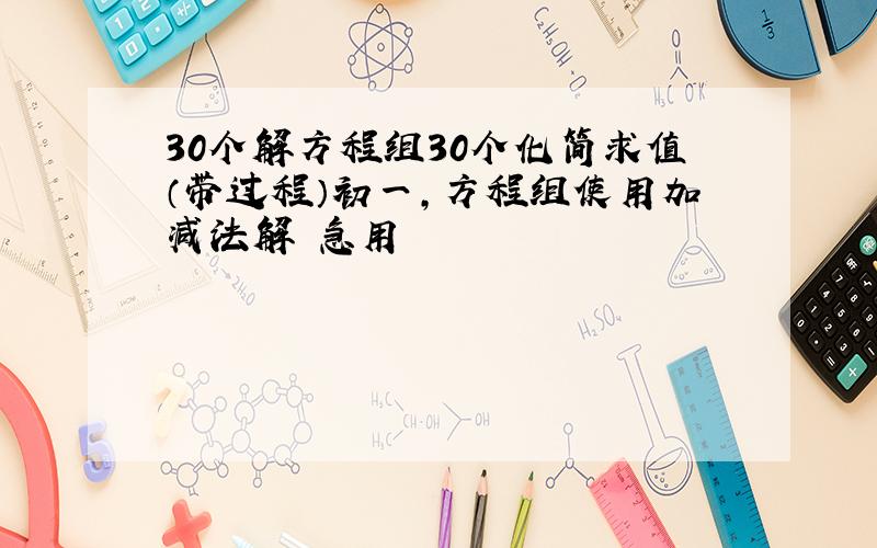 30个解方程组30个化简求值（带过程）初一,方程组使用加减法解 急用