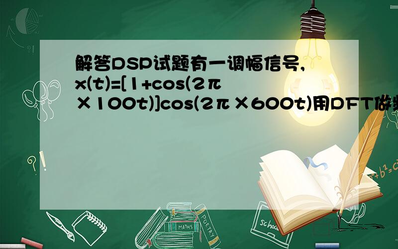 解答DSP试题有一调幅信号,x(t)=[1+cos(2π×100t)]cos(2π×600t)用DFT做频谱分析,要求能