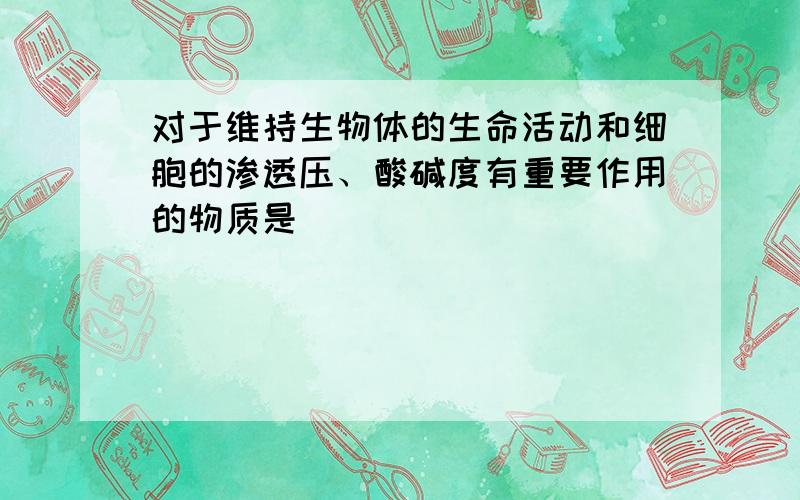 对于维持生物体的生命活动和细胞的渗透压、酸碱度有重要作用的物质是