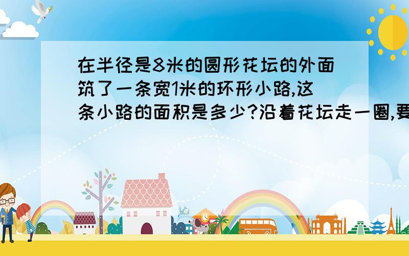 在半径是8米的圆形花坛的外面筑了一条宽1米的环形小路,这条小路的面积是多少?沿着花坛走一圈,要走多少米