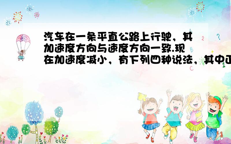 汽车在一条平直公路上行驶，其加速度方向与速度方向一致.现在加速度减小，有下列四种说法，其中正确的是（　　）