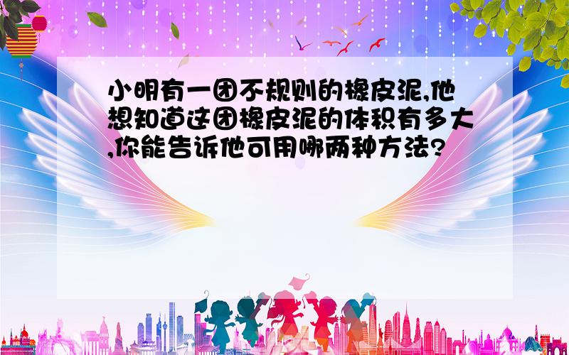 小明有一团不规则的橡皮泥,他想知道这团橡皮泥的体积有多大,你能告诉他可用哪两种方法?