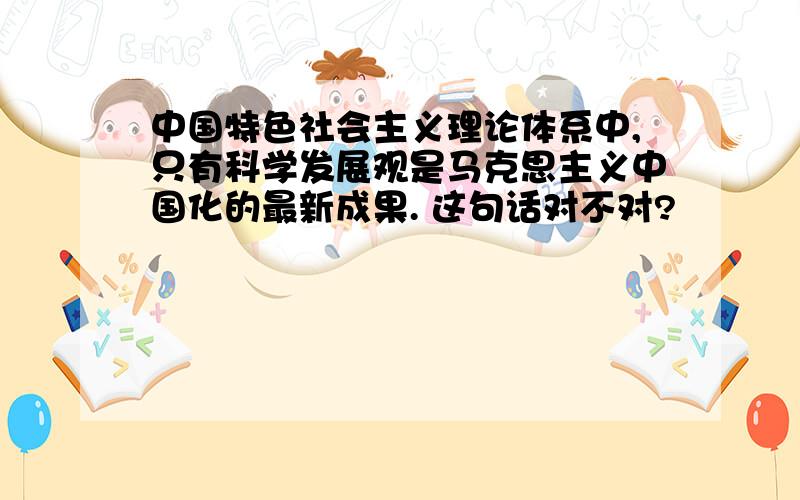 中国特色社会主义理论体系中,只有科学发展观是马克思主义中国化的最新成果. 这句话对不对?