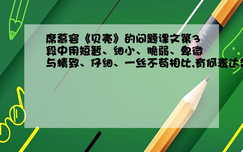 席慕容《贝壳》的问题课文第3段中用短暂、细小、脆弱、卑微与精致、仔细、一丝不苟相比,有何表达效果?