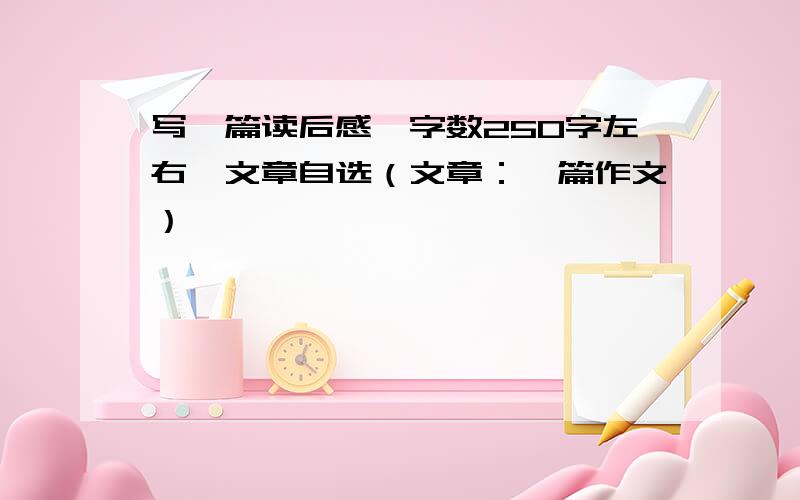 写一篇读后感,字数250字左右,文章自选（文章：一篇作文）,