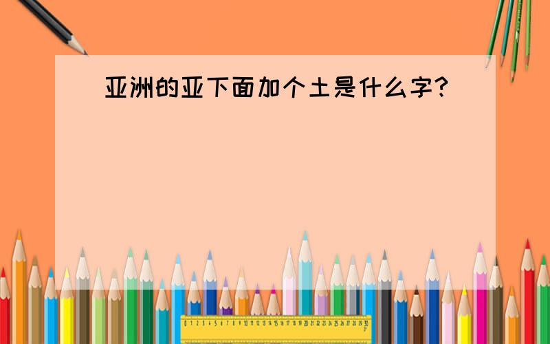 亚洲的亚下面加个土是什么字?