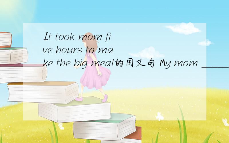 It took mom five hours to make the big meal的同义句 My mom _____