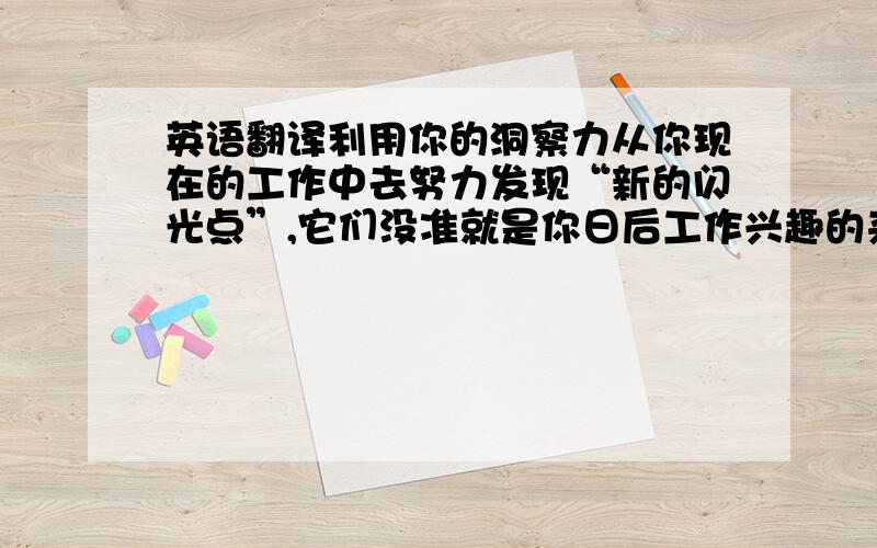 英语翻译利用你的洞察力从你现在的工作中去努力发现“新的闪光点”,它们没准就是你日后工作兴趣的来源,这是一个比较艰难的过程