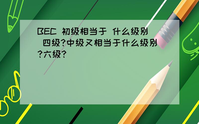 BEC 初级相当于 什么级别 四级?中级又相当于什么级别?六级?