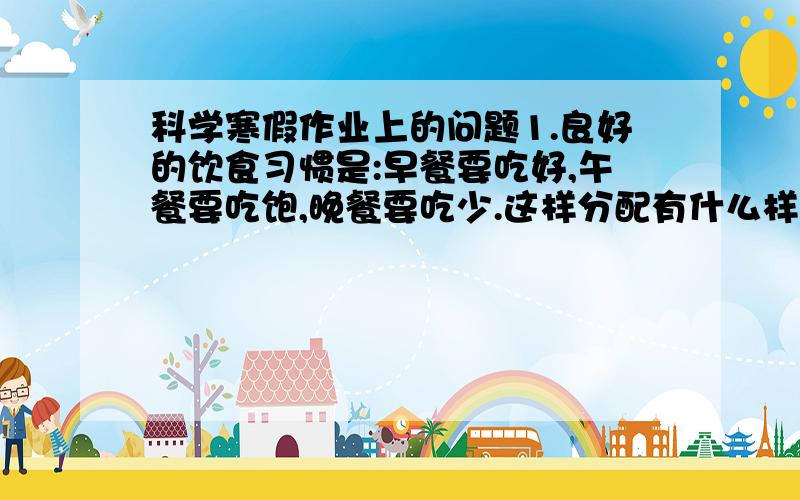 科学寒假作业上的问题1.良好的饮食习惯是:早餐要吃好,午餐要吃饱,晚餐要吃少.这样分配有什么样的科学根据?2.夏天,小明