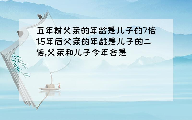 五年前父亲的年龄是儿子的7倍15年后父亲的年龄是儿子的二倍,父亲和儿子今年各是