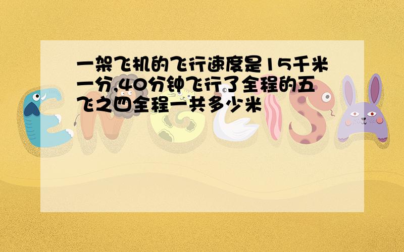 一架飞机的飞行速度是15千米一分,40分钟飞行了全程的五飞之四全程一共多少米