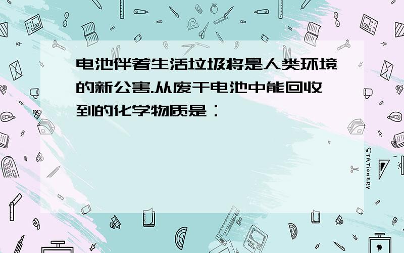 电池伴着生活垃圾将是人类环境的新公害.从废干电池中能回收到的化学物质是：