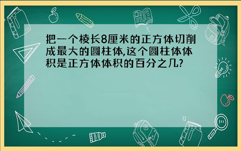 把一个棱长8厘米的正方体切削成最大的圆柱体,这个圆柱体体积是正方体体积的百分之几?