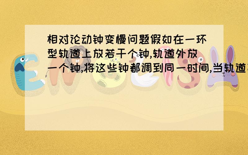 相对论动钟变慢问题假如在一环型轨道上放若干个钟,轨道外放一个钟,将这些钟都调到同一时间,当轨道高速运转时,钟所在处线速度