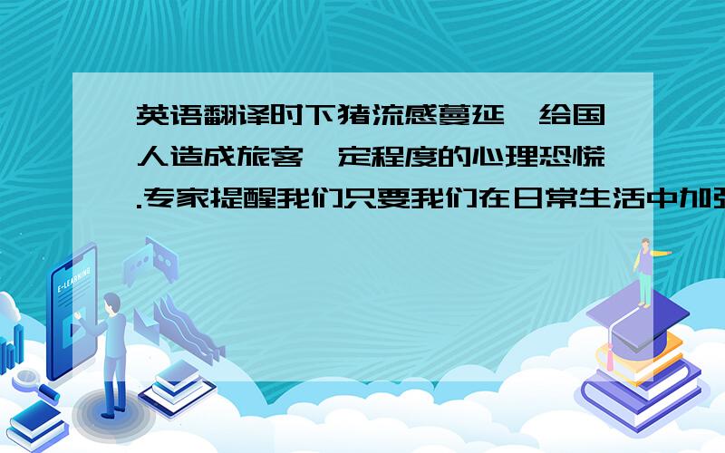 英语翻译时下猪流感蔓延,给国人造成旅客一定程度的心理恐慌.专家提醒我们只要我们在日常生活中加强预防,猪流感其实并不可怕.