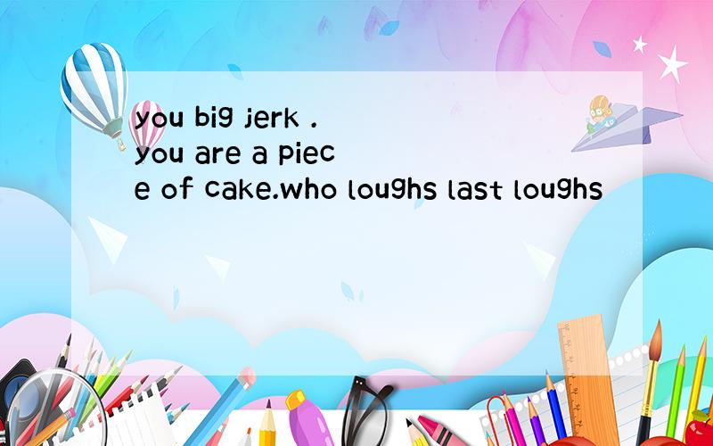 you big jerk .you are a piece of cake.who loughs last loughs