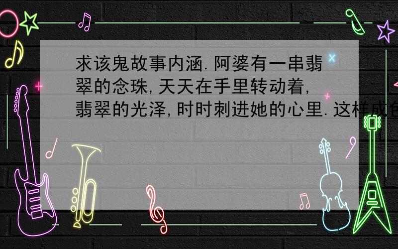 求该鬼故事内涵.阿婆有一串翡翠的念珠,天天在手里转动着,翡翠的光泽,时时刺进她的心里.这样成色的翡翠念珠拿出去,不知能卖