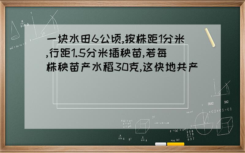 一块水田6公顷,按株距1分米,行距1.5分米插秧苗,若每株秧苗产水稻30克,这快地共产