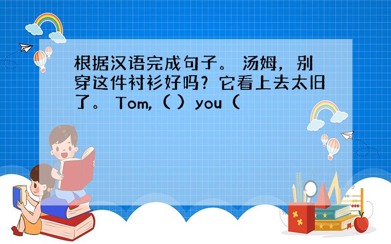 根据汉语完成句子。 汤姆，别穿这件衬衫好吗？它看上去太旧了。 Tom,（ ）you（