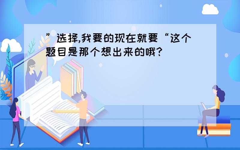 ”选择,我要的现在就要“这个题目是那个想出来的哦?