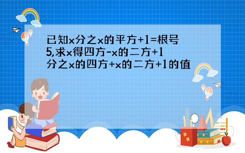 已知x分之x的平方+1=根号5,求x得四方-x的二方+1分之x的四方+x的二方+1的值