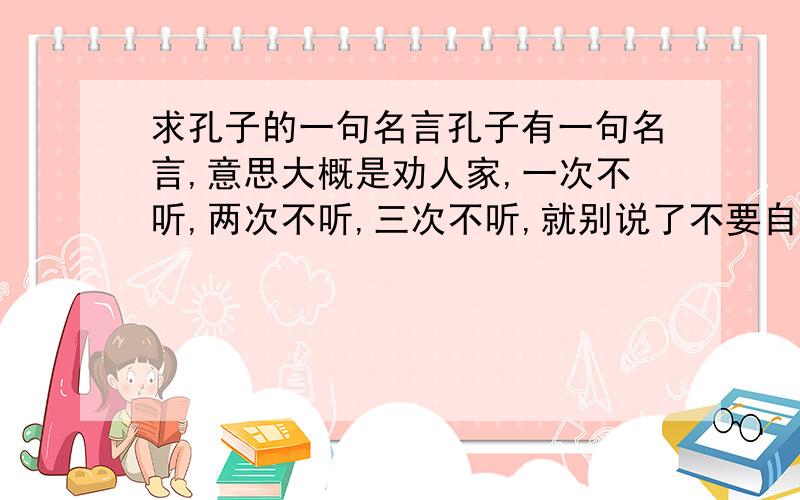 求孔子的一句名言孔子有一句名言,意思大概是劝人家,一次不听,两次不听,三次不听,就别说了不要自取其辱了,大概就是这个意思