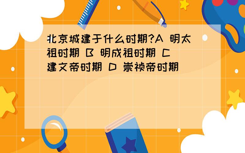 北京城建于什么时期?A 明太祖时期 B 明成祖时期 C 建文帝时期 D 崇祯帝时期