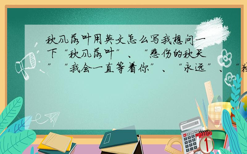 秋风落叶用英文怎么写我想问一下“秋风落叶”、“悲伤的秋天”“我会一直等着你”、“永远”、“独舞”、“对不起我爱你”还有“