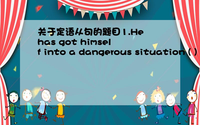 关于定语从句的题目1.He has got himself into a dangerous situation ( )