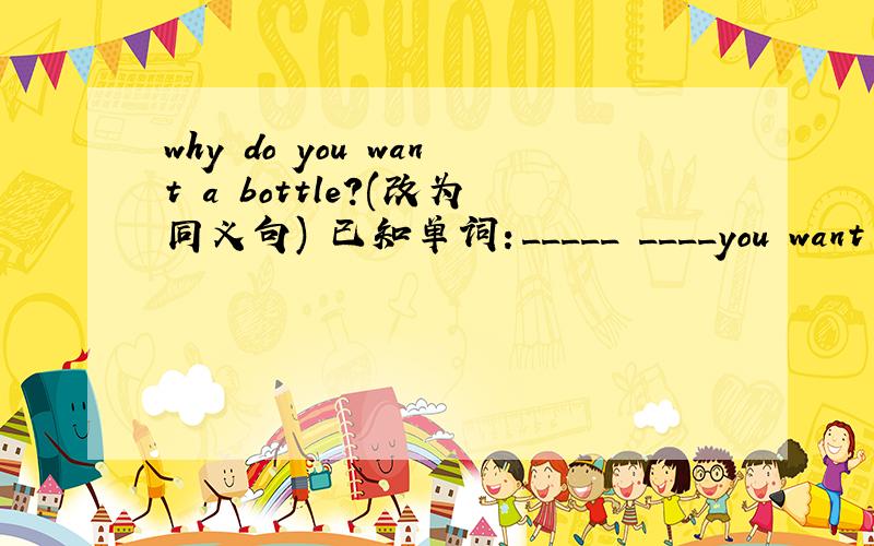 why do you want a bottle?(改为同义句) 已知单词：_____ ____you want a b