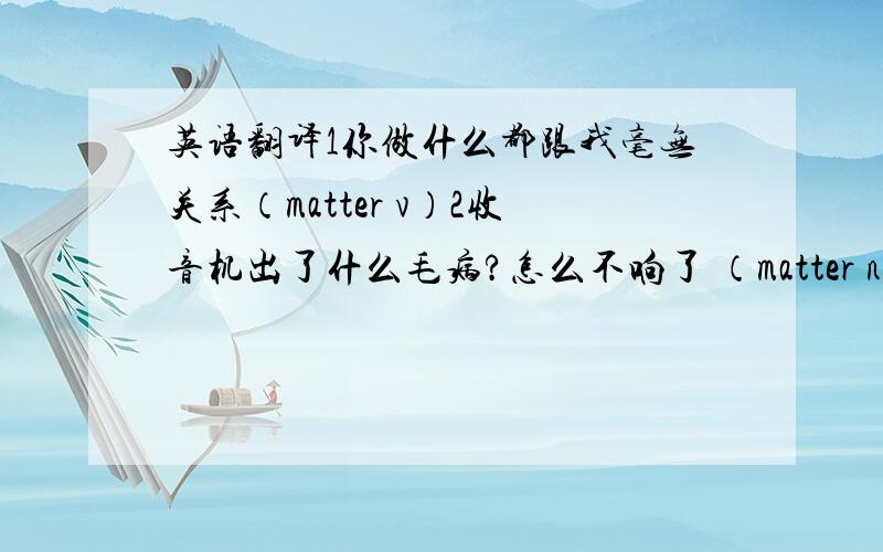 英语翻译1你做什么都跟我毫无关系（matter v）2收音机出了什么毛病?怎么不响了 （matter n)3你们是走还是