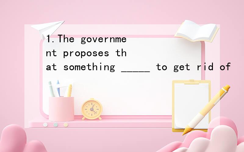 1.The government proposes that something _____ to get rid of