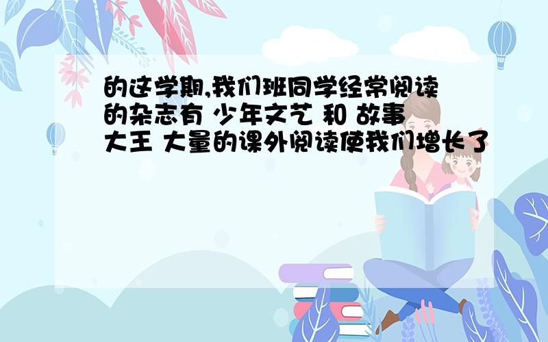 的这学期,我们班同学经常阅读的杂志有 少年文艺 和 故事大王 大量的课外阅读使我们增长了