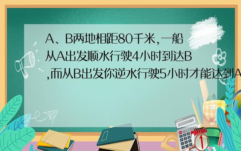 A、B两地相距80千米,一船从A出发顺水行驶4小时到达B,而从B出发你逆水行驶5小时才能达到A,求船在静水中的航行速度和