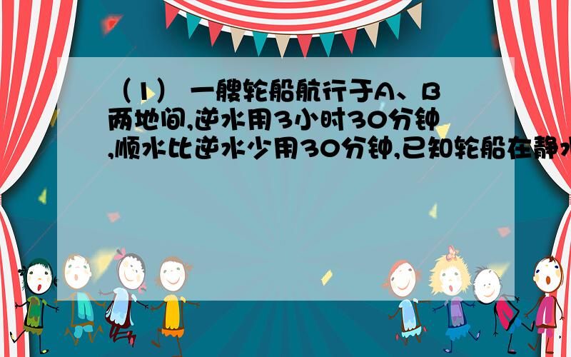 （1） 一艘轮船航行于A、B两地间,逆水用3小时30分钟,顺水比逆水少用30分钟,已知轮船在静水中的速度是每小时26千米