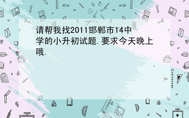 请帮我找2011邯郸市14中学的小升初试题.要求今天晚上哦.