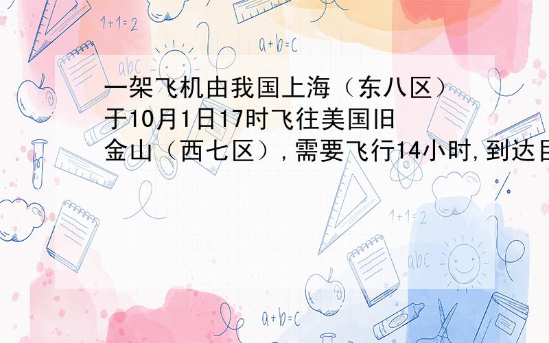 一架飞机由我国上海（东八区）于10月1日17时飞往美国旧金山（西七区）,需要飞行14小时,到达目的地的时间是?