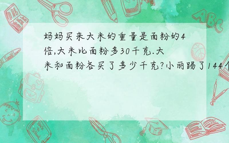 妈妈买来大米的重量是面粉的4倍,大米比面粉多30千克.大米和面粉各买了多少千克?小丽踢了144个,我踢的个数是你的两倍.