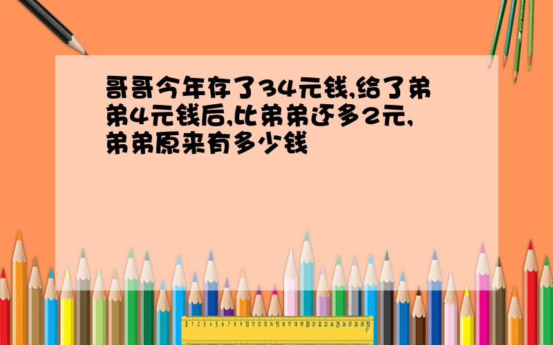 哥哥今年存了34元钱,给了弟弟4元钱后,比弟弟还多2元,弟弟原来有多少钱