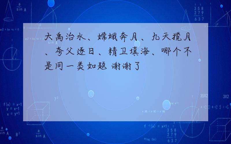 大禹治水、嫦娥奔月、九天揽月、夸父逐日、精卫填海、哪个不是同一类如题 谢谢了